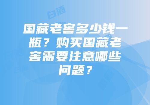 国藏老窖多少钱一瓶？购买国藏老窖需要注意哪些问题？
