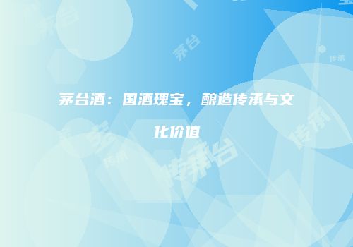 茅台酒：国酒瑰宝，酿造传承与文化价值