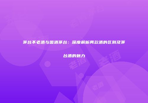茅台不老酒与国酒茅台：深度解析两款酒的区别及茅台酒的魅力