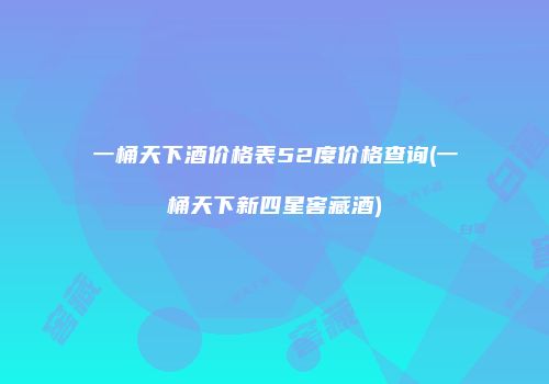 一桶天下酒价格表52度价格查询(一桶天下新四星窖藏酒)