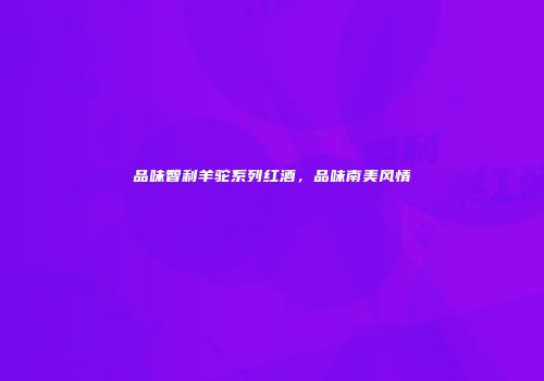 品味智利羊驼系列红酒，品味南美风情