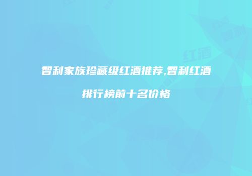 智利家族珍藏级红酒推荐,智利红酒排行榜前十名价格