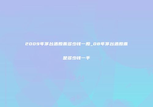 2009年茅台酒股票多少钱一股_08年茅台酒股票是多少钱一手