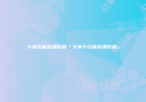 卡米乐葡萄酒价格「卡米干红葡萄酒价格」