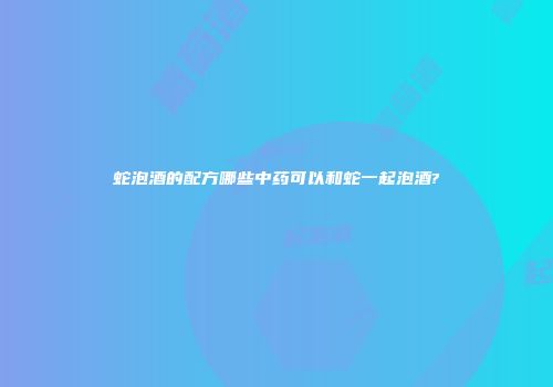 蛇泡酒的配方哪些中药可以和蛇一起泡酒?