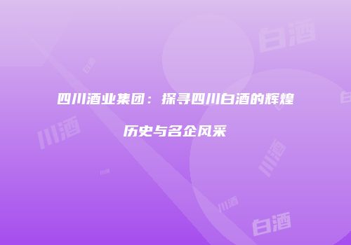 四川酒业集团：探寻四川白酒的辉煌历史与名企风采