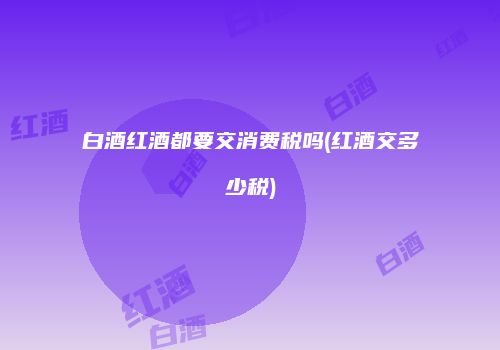 白酒红酒都要交消费税吗(红酒交多少税)