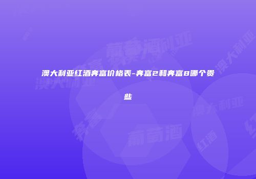 澳大利亚红酒奔富价格表-奔富2和奔富8哪个贵些
