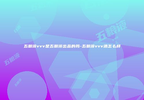 五粮液vvv是五粮液出品的吗-五粮液vvv酒怎么样