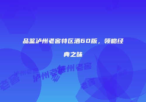 品鉴泸州老窖特区酒60版，领略经典之味