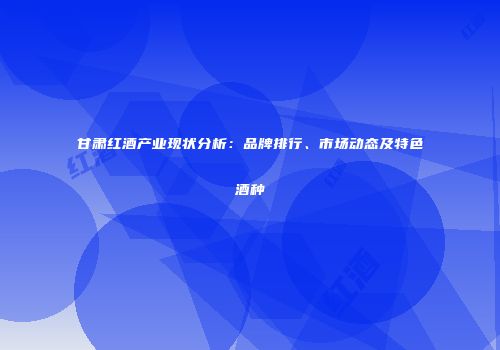 甘肃红酒产业现状分析：品牌排行、市场动态及特色酒种