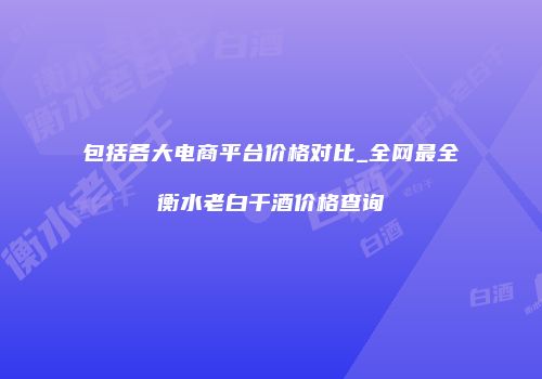 包括各大电商平台价格对比_全网最全衡水老白干酒价格查询
