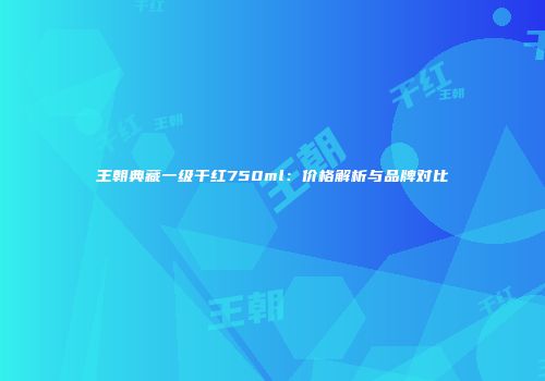 王朝典藏一级干红750ml：价格解析与品牌对比