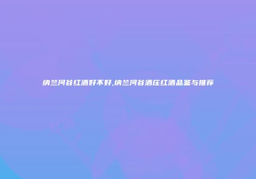 纳兰河谷红酒好不好,纳兰河谷酒庄红酒品鉴与推荐