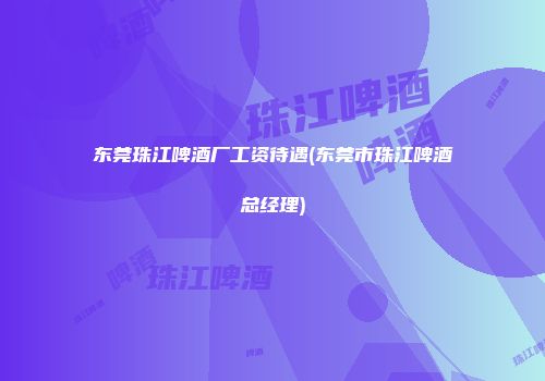东莞珠江啤酒厂工资待遇(东莞市珠江啤酒总经理)