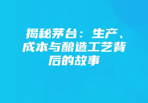揭秘茅台：生产、成本与酿造工艺背后的故事