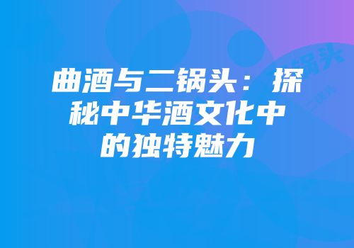 曲酒与二锅头：探秘中华酒文化中的独特魅力