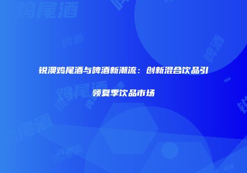 锐澳鸡尾酒与啤酒新潮流：创新混合饮品引领夏季饮品市场