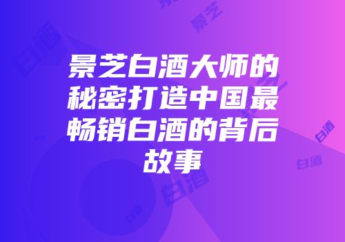 景芝白酒大师的秘密打造中国最畅销白酒的背后故事