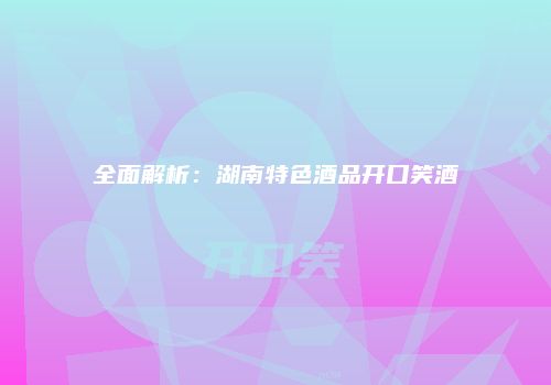 全面解析：湖南特色酒品开口笑酒