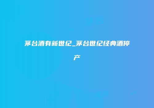 茅台酒有新世纪_茅台世纪经典酒停产