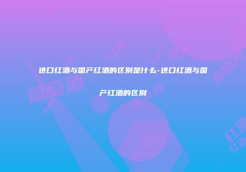 进口红酒与国产红酒的区别是什么-进口红酒与国产红酒的区别