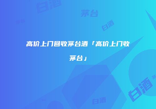 高价上门回收茅台酒「高价上门收茅台」