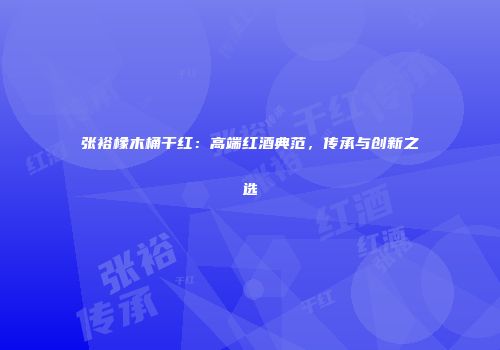 张裕橡木桶干红：高端红酒典范，传承与创新之选