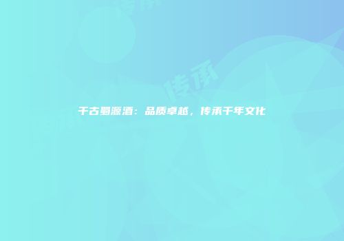 千古蜀源酒：品质卓越，传承千年文化