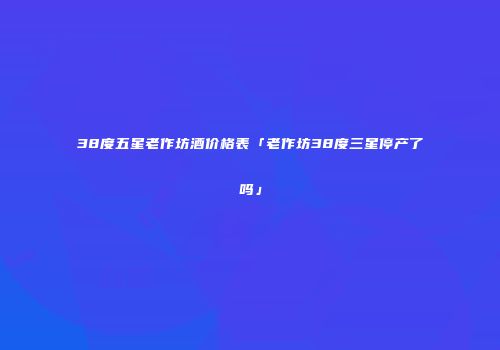 38度五星老作坊酒价格表「老作坊38度三星停产了吗」