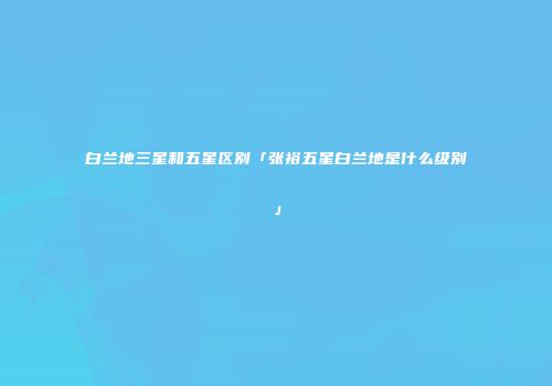 白兰地三星和五星区别「张裕五星白兰地是什么级别」