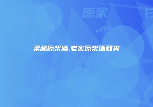 柔和原浆酒,老窖原浆酒和爽