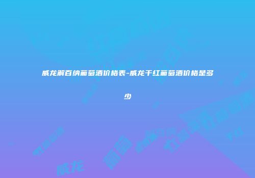 威龙解百纳葡萄酒价格表-威龙干红葡萄酒价格是多少