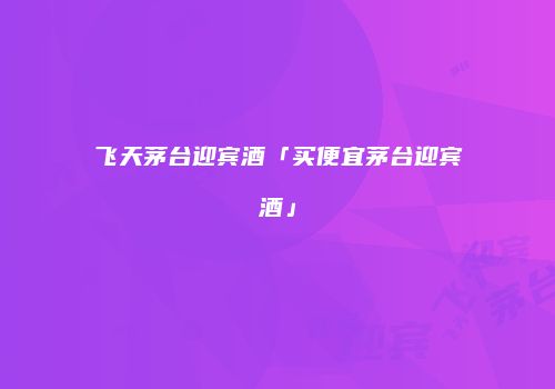 飞天茅台迎宾酒「买便宜茅台迎宾酒」