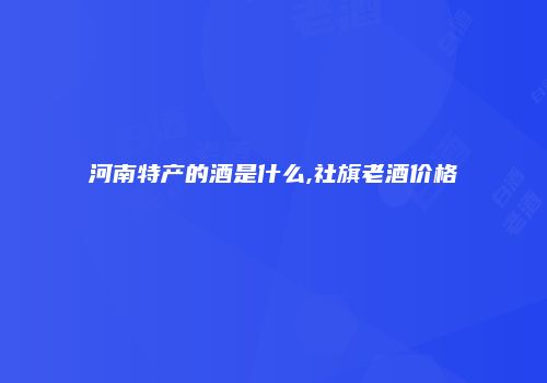 河南特产的酒是什么,社旗老酒价格