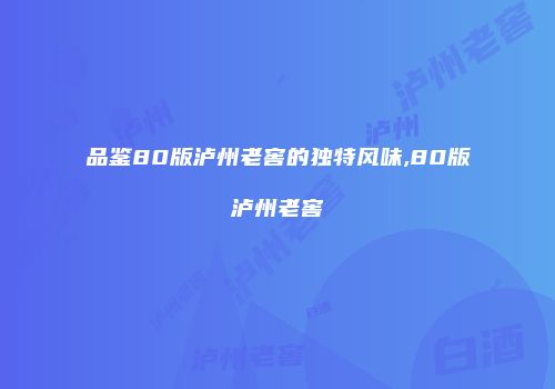 品鉴80版泸州老窖的独特风味,80版泸州老窖