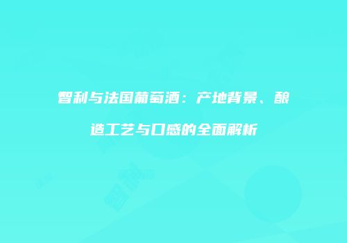智利与法国葡萄酒：产地背景、酿造工艺与口感的全面解析