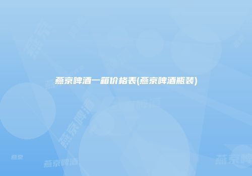 燕京啤酒一箱价格表(燕京啤酒瓶装)