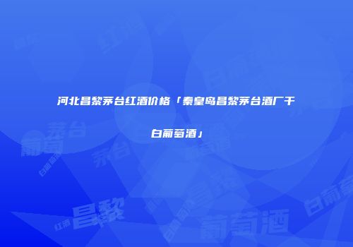 河北昌黎茅台红酒价格「秦皇岛昌黎茅台酒厂干白葡萄酒」