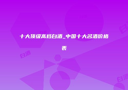 十大顶级高档白酒_中国十大名酒价格表