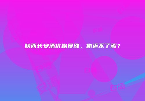 陕西长安酒价格暴涨，你还不了解？