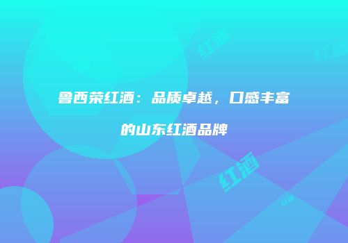 鲁西荣红酒：品质卓越，口感丰富的山东红酒品牌