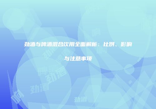 劲酒与啤酒混合饮用全面解析：比例、影响与注意事项