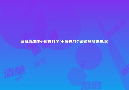 葡萄酒庄在中国有几个(中国有几个葡萄酒酿造基地)