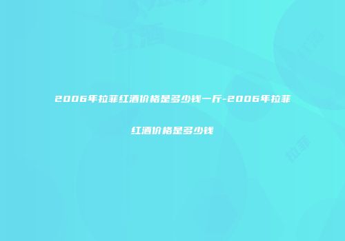 2006年拉菲红酒价格是多少钱一斤-2006年拉菲红酒价格是多少钱