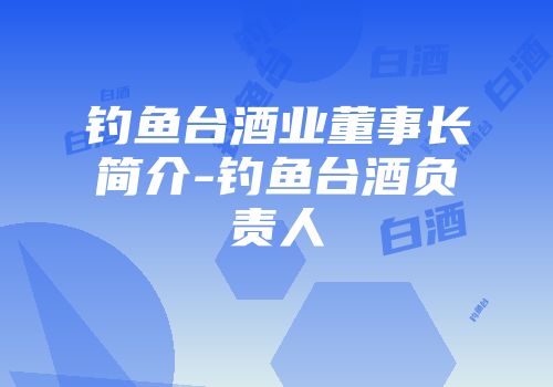 钓鱼台酒业董事长简介-钓鱼台酒负责人