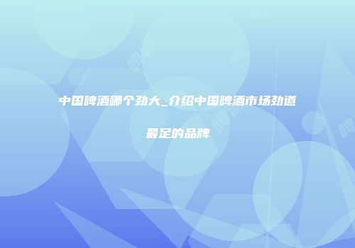 中国啤酒哪个劲大_介绍中国啤酒市场劲道最足的品牌