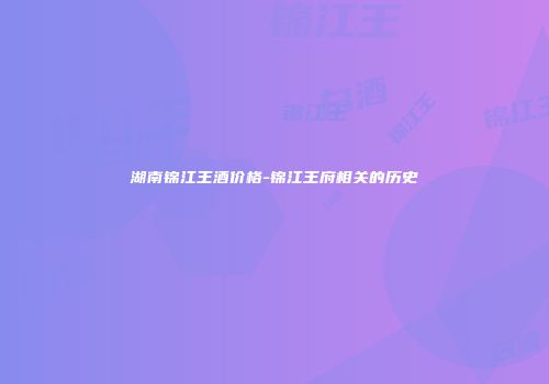 湖南锦江王酒价格-锦江王府相关的历史