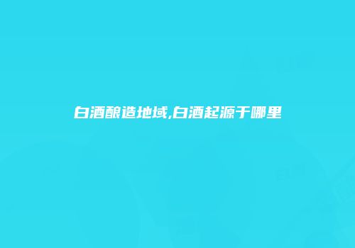 白酒酿造地域,白酒起源于哪里