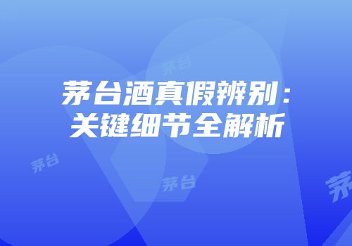 茅台酒真假辨别：关键细节全解析